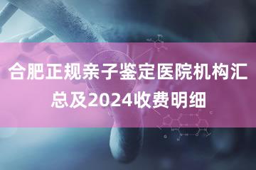 合肥正规亲子鉴定医院机构汇总及2024收费明细