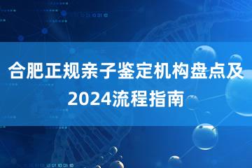 合肥正规亲子鉴定机构盘点及2024流程指南