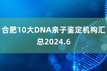 合肥10大DNA亲子鉴定机构汇总2024.6