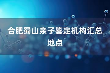 合肥蜀山亲子鉴定机构汇总地点