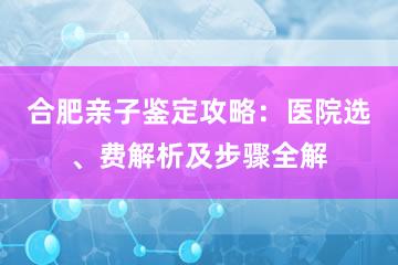 合肥亲子鉴定攻略：医院选、费解析及步骤全解